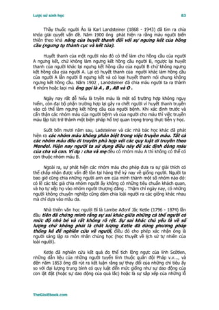 Lược sử sinh học                                                         83


     Thầy thuốc người Áo là Karl Landsteiner (1868 - 1943) đã tìm ra chìa
khóa giải quyết vấn đề. Năm 1900 ông phát hiện ra rằng máu người biến
thiên theo khả năng của huyết thanh đối với sự ngưng kết của hồng
cầu (ngưng tụ thành cục và kết tủa).

     Huyết thanh của một người nào đó có thể làm cho hồng cầu của người
A ngưng kết, chứ không làm ngưng kết hồng cầu người B, ngược lại huyết
thanh của người khác lại ngưng kết hồng cầu của người B chứ không ngưng
kết hồng cầu của người A. Lại có huyết thanh của người khác làm hồng cầu
của người A lẫn người B ngưng kết và có loại huyết thanh nói chung không
ngưng kết hồng cầu. Năm 1902 , Landsteiner đã chia máu người ta ra thành
4 nhóm hoặc laọi mà ông gọi là A , B , AB và O .

     Ngày nay rất dễ hiểu là tryền máu là một số trường hợp không nguy
hiểm, còn đại bộ phận trường hợp lại gây ra chết người vì huyết thanh truyền
vào có thể làm ngưng kết hồng cầu của người bệnh. Khi xác định trước và
cẩn thận các nhóm máu của người bệnh và của người cho máu thì việc truyền
máu lập tức trở thành một biện pháp hổ trợ quan trọng trong thực tiễn y học.

     Suốt bốn mươi năm sau, Ladsteiiner và các nhà bác học khác đã phát
hiện ra các nhóm máu không phân biệt trong việc truyền máu. Tất cả
các nhóm máu đều di truyền phù hợp với các quy luật di truyền theo
Mendel. Hiện nay người ta sử dụng điều này để xác định dòng máu
của cha và con. Ví dụ : cha và mẹ đều có nhóm máu A thì không có thể có
con thuộc nhóm máu B.

      Ngoài ra, sự phát hiện các nhóm máu cho phép đưa ra sự giải thích có
thể chấp nhận được vấn đề tồn tại hàng thế kỷ nay về giống người. Người ta
bao giờ cũng chia những người anh em của mình thành một số nhóm nào đó:
có lẽ các tác giả chia nhóm người ấy không có những tiêu chuẩn khách quan,
và họ tự xếp họ vào nhóm người thượng đẳng . Thậm chí ngày nay, có những
người không chuyên nghiệp cũng dám chia loài người ra các giống khác nhau
mà chỉ dựa vào màu da.

     Nhà thiên văn học người Bỉ là Lambe Ađonf Jăc Ketle (1796 - 1874) lần
đầu tiên đã chứng minh rằng sự sai khác giữa những cá thể người có
mức độ nhỏ bé và rất không rõ rệt. Sự sai khác chủ yếu là về số
lượng chứ không phải là chất lượng Ketle đã dùng phương pháp
thống kê để nghiên cứu về người, điều đó cho phép xác nhận ông là
người sáng lập ra môn nhân chủng học (học thuyết về lịch sử tự nhiên của
loài người).

     Ketle đã nghiên cứu kết quả đo thể tích lồng ngực của lính Scôtlen,
những dẫn liệu của những người tuyển lính thuộc quân đội Pháp v.v..., và
đến năm 1853 ông đã rút ra kết luận rằng sự thay đổi của những chỉ tiêu ấy
so với đại lượng trung bình có quy luật đến mức giống như sự dao động của
con lật đật (hoặc sự dao động của quả lắc) hoặc là sự sắp xếp của những lỗ



TheGioiEbook.com
 