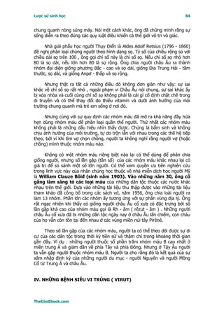 Lược sử sinh học                                                           84


chung quanh nòng súng máy. Nói một cách khác, ông đã chứng minh rằng sự
sống diễn ra theo đúng các quy luật điều khiển cả thế giới vô tri vô giác.

     Nhà giải phẩu học người Thụy Ðiển là Aldes Adolf Retsius (1796 - 1860)
đề nghị phân loại chủng người theo hình dạng sọ. Tỷ số của chiều rộng so với
chiều dài sọ trên 100 , ông gọi chỉ số này là chỉ số sọ. Nếu chỉ số sọ nhỏ hơn
80 là sọ dài, nếu lớn hơn 80 là sọ rộng. Ông chia người châu Âu ra thành
nhóm đại diện giống phương Bắc - cao và sọ dài, giống Ðịa Trung Hải - tầm
thước, sọ dài, và giống Anpơ - thấp và sọ rộng.

      Nhưng thật ra tất cả những điều đó không đơn giản như vậy: sự sai
khác về chỉ số sọ rất nhỏ , ngoài phạm vi Châu Âu nói chung, sự sai khác ấy
bị xóa nhòa và cuối cùng chỉ số sọ không phải là cái gì cố định chặt chẽ trong
di truyền và có thể thay đổi do thiếu vitamin và dưới ảnh hưởng của môi
trường chung quanh mà trẻ em sống ở nơi đó.

     Nhưng cùng với sự quy định các nhóm máu đã mở ra khả năng đầy hứa
hẹn dùng nhóm máu để phân loại quần thể người. Thứ nhất các nhóm máu
không phải là những dấu hiệu nhìn thấy được. Chúng là bẩm sinh và không
chịu ảnh hưởng của môi trường, tự do trộn lẫn với nhau trong các thế hệ tiếp
theo, bởi vì khi tìm vợ chọn chồng, người ta không nghĩ rằng người vợ (hoặc
chồng) mình thuộc nhóm máu nào.

      Không có một nhóm máu riêng biệt nào lại có thể dùng để phân chia
giống người, nhưng số lần gặp (tần số) của các nhóm máu khác nhau lại có
giá trị để so sánh một số lớn người. Có thể xem quyền ưu tiên nghiên cứu
trong lĩnh vực này của nhân chủng học thuộc về nhà miễn dịch học người Mỹ
là William Clauze Bôiđ (sinh năm 1903). Vào những năm 30, ông cố
gắng làm sáng tỏ các loại máu của những dân tộc thuộc các nước khác
nhau trên thế giới. Dựa vào những tài liệu thu thập được vào những tài liệu
tham khảo đã công bố trong các sách vở, năm 1956, ông chia loài người ra
làm 13 nhóm. Phần lớn các nhóm ấy tương ứng với sự phân vùng địa lý. Ông
rất ngạc nhiên khi thấy có giống người châu Âu cổ xưa có đặc trưng bởi số
lần gặp khá cao của nhóm máu gọi là Rh - âm ( rêzut - âm ) . Những người
châu Âu cổ xưa đã bị những dân tộc ngày nay ở châu Âu lấn chiếm, con cháu
của họ vẫn còn tồn tại đến nhau ở các vùng miền núi tây Pirênê.

     Theo số lần gặp của các nhóm máu, người ta có thể theo dõi được sự di
cư của các dân tộc trong thời kỳ tiền sử và thậm chí trong khoảng thời gian
gần đây. Ví dụ : những người thuộc số phần trăm nhóm máu B cao nhất ở
miền trung Á và giảm dần về phía Tây và phía Ðông. Nhưng ở Tây Âu người
ta vẫn gặp người thuộc nhóm máu B. Người ta cho rằng đó là kết quả của sự
xâm nhập định kỳ của những người du mục - người Nguyên và người Mông
Cổ từ Trung Á và châu Âu.


IV. NHỮNG BỆNH SIÊU VI TRÙNG ( VIRUT)



TheGioiEbook.com
 