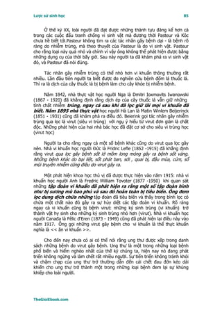 Lược sử sinh học                                                            85


     Ở thế kỷ XX, loài người đã đạt được những thành tựu đáng kể hơn cả
trong các cuộc đấu tranh chống vi sinh vật mà đương thời Pasteur và Kôc
chưa hề biết tới.Pasteur không tìm ra các tác nhân gây bệnh dại - là bệnh rõ
ràng do nhiễm trùng, mà theo thuyết của Pasteur là do vi sinh vật. Pasteur
cho rằng loại này quá nhỏ và chính vì vậy ông không thể phát hiện được bằng
những dụng cụ của thời bấy giờ. Sau này người ta đã khám phá ra vi sinh vật
đó, và Pasteur đã nói đúng.

      Tác nhân gây nhiễm trùng có thể nhỏ hơn vi khuẩn thông thường rất
nhiều. Lần đầu tiên người ta biết được do nghiên cứu bệnh đốm lá thuốc lá.
Thì ra là dịch của cây thuốc lá bị bệnh làm cho cây khỏe bị nhiễm bệnh.

      Năm 1842, nhà thực vật học người Nga là Dmitri Ioxmovits Iwanowski
(1867 - 1920) đã khẳng định rằng dịch ép của cây thuốc lá vẫn giữ những
tính chất nhiễm trùng, ngay cả sau khi đã lọc giữ lãi mọi vi khuẩn đã
biết. Năm 1895 nhà thực vật học người Hà Lan là Matin Winlem Beijerinck
(1851 - 1931) cũng đã khám phá ra điều đó. Beierink gọi tác nhân gây nhiễm
trùng qua lọc là virut (siêu vi trùng) với ngụ ý hiểu từ virut đơn giản là chất
độc. Những phát hiện của hai nhà bác học đã đặt cơ sở cho siêu vi trùng học
(virut học)

     Người ta cho rằng ngay cả một số bệnh khác cũng do virut qua lọc gây
nên. Nhà vi khuẩn học người Ðức là Fridric Lefle (1852 -1915) đã khẳng định
rằng virut qua lọc gây bệnh sốt lở mồm long móng gây ra bệnh sốt vàng.
Những bệnh khác do bại liệt, sốt phát ban, sởi , quai bị, đậu mùa, cúm, sổ
mũi truyền nhiễm cũng điều do virut gây ra.

    Một phát hiện khoa học thú vị đã được thực hiện vào năm 1915: nhà vi
khuẩn học người Anh là Fredric William Tovoter (1877 -1950) khi quan sát
những tập đoàn vi khuẩn đã phát hiện ra rằng một số tập đoàn hình
như bị sương mù bao phủ và sau đó hoàn toàn bị tiêu biến. Ông đem
lọc dung dịch chứa những tập đoàn đã tiêu biến và thấy trong bình lọc có
chứa một chất nào đó gây ra sự hủy diệt các tập đoàn vi khuẩn. Rõ ràng
ngay cả vi khuẩn cũng bị bệnh virut: những ký sinh trùng (vi khuẩn) trở
thành vật hy sinh cho những ký sinh trùng nhỏ hơn (virut). Nhà vi khuẩn học
người Canađa là Fêlic đ'Eren (1873 - 1949) cũng đã phát hiện lại điều này vào
năm 1917. Ông gọi những virut gây bệnh cho vi khuẩn là thể thực khuẩn
nghĩa là << ăn vi khuẩn >>.

      Cho đến nay chưa có ai có thể nói rằng ung thư được xếp trong danh
sách những bệnh do virut gây bệnh. Ung thư là một trong những loại bệnh
phổ biến và hiểm nghèo nhất của thế kỷ chúng ta, hiện nay nó đang phát
triển không ngừng và làm chết rất nhiều người. Sự tiến triển không tránh khỏi
và chậm chạp của ung thư trở thường dẫn đến cái chết đau đớn kéo dài
khiến cho ung thư trở thành một trong những loại bệnh đem lại sự khủng
khiếp cho loài người.




TheGioiEbook.com
 