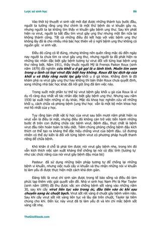 Lược sử sinh học                                                           86


     Vào thời kỳ thuyết vi sinh vật mới đạt được những thành tựu bước đầu,
người ta tưởng rằng ung thư chính là một thứ bệnh do vi khuẩn gây ra,
nhưng người ta lại không tìm thấy vi khuẩn gây bệnh ung thư. Sau khi phát
hiện ra virut, người ta bắt đầu tìm virut gây ung thư nhưng một lần nữa lại
không thành công. Tất cả những điều đó kết hợp với việc bệnh ung thư
không lây đã là cho nhiều nhà bác học thiên về ý nghĩ bệnh ung thư không có
nguồn gốc vi sinh vật.

     Ðiều đó cũng có lẽ đúng, nhưng không nên quên rằng mặc dù đến ngày
nay người ta chưa tìm ra virut gây ung thư, nhưng người ta đã phát hiện ra
những tác nhân đặc biệt gậy bệnh tương tự virut đối với từng loại bệnh ung
thư riêng biệt. Năm 1911, thầy thuốc người Mỹ là Frensis Paiton Roux (sinh
năm 1879) đã nghiên cứu khối u ở gà gọi là u lành tính. Muốn tìm xem
trong u lành có loại virut đặc biệt hay không. Roux đã lọc dịch ép của
khối u và thấy rằng nước lọc gây khối u ở gà khỏe. Khẳng định là đã
khám phá ra virut gây ung thư hay không thì bản thân Roux chưa quyết định,
song những nhà bác học khác đã nối gót ông đã làm việc này.

     Trong suốt một phần tư thế kỷ virut bệnh gây khối u gà của Roux là ví
dụ rõ ràng duy nhất về tác nhân đặc biệt gây bệnh ung thư. Nhưng sau năm
1930 lại xuất hiện những ví dụ khác. Mặc dù khoa học nghiên cứu về những
khối u, cách chữa và phòng bệnh (ung thư học vẫn là một bộ môn khoa học
mơ hồ nhất của y học.

      Tuy rằng bản chất vật lý học của virut sau bốn mươi năm phát hiện ra
virut vẫn là điều bí mật, nhưng điều đó không cản trở việc tiến hành những
bước đi trên con đường chữa các bệnh virut. Bệnh đậu, thực chất là bệnh
virut đầu tiên hoàn toàn bị tiêu diệt. Tiêm chủng phòng chống bệnh đậu kích
thích cơ thể tạo ra kháng thể đặc hiệu chống virut của bệnh đậu. Lẽ đương
nhiên có thể dự kiến là đối với từng bệnh virut có phương pháp huyết thanh
riêng để chữa bệnh.

     Khó khăn ở chỗ là phải tìm được nòi virut gây bệnh nhẹ, trong khi đó
vẫn kích thích việc sản xuất kháng thể chống lại nòi có độc tính (tương tự
như các chức năng của nòi virut gây bệnh đậu mùa bò)

      Pasteur đã sử dụng những biện pháp tương tự để chống lại những
bệnh vi khuẩn, nhưng việc nuôi cấy vi khuẩn và thu nhận những nòi vi khuẩn
bị làm yếu đi được thực hiện một cách khá đơn giản.

     Ðáng tiếc là virut chỉ sinh sản được trong tế bào sống và điều đó làm
phức tạp thêm việc giải quyết vấn đề. Nhà vi sinh học Nam Phi là Mar Tayler
(sinh năm 1899) đã thu được vắc xin chống bệnh sốt vàng vào những năm
30, sau khi cấy virut liên tục vào trong óc, đầu tiên vào óc khỉ sau
chuyển sang óc chuột bạch. Virut sốt rét vàng ở chuột gây bệnh viêm não.
Sau khi cấy virut sốt rét vàng liên tục và lâu dài trên chuột, Tayler lại tiêm
chủng cho khỉ. Ðến lúc này virut đã bị làm yếu đi và khi chỉ mắc bệnh sốt
vàng rất nhẹ.


TheGioiEbook.com
 