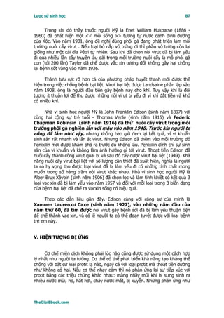 Lược sử sinh học                                                             87


      Trong khi đó thầy thuốc người Mỹ là Enet William Hukpatse (1886 -
1960) đã phát hiện một << mồi sống >> tương tự nước canh dinh dưỡng
của Kôc. Vào năm 1931, ông đề nghị dùng phôi gà đang phát triển làm môi
trường nuôi cấy virut . Nếu loại bỏ nắp vỏ trứng đi thì phần vỏ trứng còn lại
giống như một cái đĩa Pêtri tự nhiên. Sau khi đã chọn nòi virut đã bị làm yếu
đi qua nhiều lần cấy truyền lâu dài trong môi trường nuôi cấy là mô phôi gà
con (tới 200 lần) Tayler đã chế được vắc xin tương đối không gây hại chống
lại bệnh sốt vàng vào năm 1936.

      Thành tựu rực rỡ hơn cả của phương pháp huyết thanh mới được thể
hiện trong việc chống bệnh bại liệt. Virut bại liệt được Landsaine phân lập vào
năm 1908, ông là người đầu tiên gây bệnh này cho khỉ. Tuy vậy khỉ là đối
tượng ít thuận lợi để thu được những nòi virut bị yếu đi vì khỉ đắt tiền và khó
có nhiều khỉ.

      Nhà vi sinh học người Mỹ là John Franklin Edison (sinh năm 1897) với
cùng hai cộng sự trẻ tuổi - Thomas Venle (sinh năm 1915) và Federic
Chapman Robinsin (sinh năm 1916) đã thử nuôi cấy virut trong môi
trường phôi gà nghiền lẫn với máu vào năm 1948. Trước kia người ta
cũng đã làm như vậy, nhưng không bao giờ đem lại kết quả, vì vi khuẩn
sinh sản rất nhanh và lấn át virut. Nhưng Edison đã thêm vào môi trường đó
Penixilin mới được khám phá ra trước đó không lâu. Penixilin đình chỉ sự sinh
sản của vi khuẩn và không làm ảnh hưởng gì tới virut. Thoạt tiên Edison đã
nuôi cấy thành công virut quai bị và sau đó cấy được virut bại liệt (1949). Khả
năng nuôi cấy virut bại liệt với số lượng cần thiết đã xuất hiện, nghĩa là người
ta có hy vọng thu được loại virut đã bị làm yếu đi có những tính chất mong
muốn trong số hàng trăm nòi virut khác nhau. Nhà vi sinh học người Mỹ là
Alber Brux Xâybin (sinh năm 1906) đã chọn lọc và làm tinh khiết có kết quả 3
loại vac xin đã bị làm yếu vào năm 1957 và đối với mỗi loại trong 3 biến dạng
của bệnh bại liệt đã chế ra vacxin sống có hiệu quả.

     Theo các dẫn liệu gần đây, Edison cùng với cộng sự của mình là
Xamuen Laurenxơ Caxe (sinh năm 1927), vào những năm đầu của
năm thứ 60, đã tìm được nòi virut gây bệnh sởi đã bị làm yếu thuận tiện
để chế thành vac xin, và có lẽ người ta có thể đoạn tuyệt được với loại bệnh
trẻ em này.


V. HIỆN TƯỢNG DỊ ỨNG


      Cơ chế miễn dịch không phải lúc nào cũng được sử dụng một cách hợp
lý nhất như người ta tưởng. Cơ thể có thể phát triển khả năng tạo kháng thể
chống với bất cứ loại protit lạ nào, ngay cả với loại protit mà thoạt tiên dường
như không có hại. Nếu cơ thể nhạy cảm thì nó phản ứng lại sự tiếp xúc với
protit bằng các triệu chứng khác nhau: màng nhầy mũi khi bị sưng sinh ra
nhiều nước mũi, ho, hắt hơi, chảy nước mắt, bị xuyễn. Những phản ứng như



TheGioiEbook.com
 