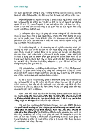 Lược sử sinh học                                                          88


vầy được gọi là hiện tượng dị ứng. Thường thường nguyên nhân của dị ứng
là do có mặt một hợp phần nào đó trong thức ăn hoặc một số loại phấn hoa.

     Thậm chí protit của người này cũng là protit lạ của người khác và cơ thể
tạo ra kháng thể để chống lại. Từ đấy có thể rút ra kết luận là trừ những
người đẻ sinh đôi, còn mỗi người là một sinh vật có bản chất hóa học riêng.
Chính vì vậy mà cấy da hoặc thay 1 cơ quan nào đó của người này sang
người khác không đạt kết quả.

     Cơ thể người bệnh được cấy ghép sẽ sản ra kháng thể để cố tránh tiếp
nhận cơ quan hoặc mô lạ của người khác. Những khó khăn tương tự cũng
nảy ra khi truyền máu, nhưng khi cấy ghép còn liên quan với những vấn đề
phụ khác còn phức tạp hơn nữa vì khác với máu, mô của người không thể
xếp loại thành nhiều kiểu chính.

      Ðó là điều đáng tiếc, vì các nhà sinh học đã nghiên cứu được cách giữ
những bộ phận của cơ thể bị tách rời vẫn hoạt động sống trong một thời
gian. Ví dụ, tim đã lấy ra khởi động vật thí nghiệm, có thể vẫn còn đập được
khá lâu. Năm 1882, thầy thuốc người Anh là Sitnây Ringer (1834 - 1910) đã
đề nghị 1 dung dịch có thành phần gần giống với thành phần muối vô cơ
trong huyết tương. Dung dịch này khi đóng vai trò là dịch dinh dưỡng nhân
tạo, có khả năng đảm bảo hoạt động sống của cơ quan đã tách khỏi cơ thể
trong vòng một thời gian khá lâu.

     Nhà giải phẩu học người Pháp là Alexit Caren ( 873 - 1924) đã đưa nghệ
thuật giữ cơ quan có khả năng sống trong môi trường dinh dưỡng có thành
phần ion chính xác đến mức hoàn thiện. Ông đã duy trì được sự sinh trưởng
của tế bào mô tim phôi gà trong hơn hai mươi năm.

     Từ đó ta suy ra rằng việc cấy ghép có thể thành công nếu cơ thể không
sản ra kháng thể có hại để chống lại việc cấy ghép. Hiên nay đã có một số
thành tựu trong thực tiễn và việc ghép giác mạc mắt hiện nay đã là việc làm
hằng ngày ở Liên Xô, bắt đầu từ năm 1960, những việc ghép thận đơn độc
đang được tiến hành có kết quả.

     Năm 1949, nhà virut học châu Úc là Frang Barnet (sinh năm 1899) đã
xác nhận rằng khả năng của cơ thể tạo ra kháng thể chống lại protit
lạ không phải là bẩm sinh, trái lại nó được phát triển trong quá trình
sống, mặc dù kháng thể có thể xuất hiện khá sớm.

     Nhà sinh học người Anh là Pitơ Brain Medavo (sinh năm 1925) đã ghép
vào phôi chuột những tế bào cùng loại mô đó nhưng của chuột khác
dòng (tức là không có tổ tiên chung). Như vậy, nếu phôi không có
khả năng tạo kháng thể thì đến khi nó bắt đầu cuộc sống độc lập, nó sẽ có
khả năng tạo kháng thể, những protit ghép vào phôi đã không còn là protit lạ
nữa. Và thật vậy, rõ ràng là những con chuột trưởng thành đã được ghép từ
trạng thái phôi sẽ khác với chuột không ghép là ở chỗ đã nhận được da ghép
từ con chuột khác dòng cấy sang.


TheGioiEbook.com
 