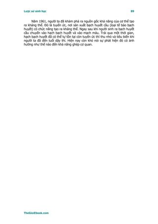 Lược sử sinh học                                                           89


     Năm 1961, người ta đã khám phá ra nguồn gốc khả năng của cơ thể tạo
ra kháng thể. Ðó là tuyến ức, nơi sản xuất bạch huyết cầu (loại tế bào bạch
huyết) có chức năng tạo ra kháng thể. Ngay sau khi người sinh ra bạch huyết
cầu chuyển vào hạch bạch huyết và vào mạch máu. Trải qua một thời gian,
hạch bạch huyết đã có thể tự tồn tại còn tuyến ức thì thu nhỏ và tiêu biến khi
người ta đã đến tuổi dậy thì. Hiện nay còn khó nói sự phát hiện đó có ảnh
hưởng như thế nào đến khả năng ghép cơ quan.




TheGioiEbook.com
 