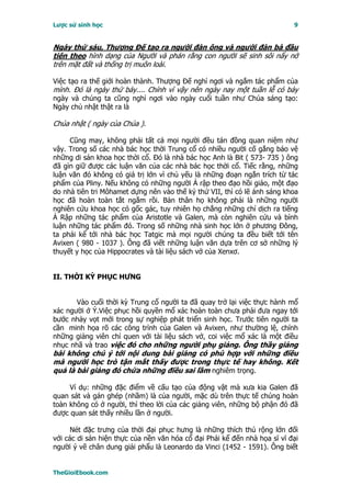 Lược sử sinh học                                                           9


Ngày thứ sáu, Thượng Ðế tạo ra người đàn ông và người đàn bà đầu
tiên theo hình dạng của Người và phán rằng con người sẽ sinh sôi nẩy nở
trên mặt đất và thống trị muôn loài.

Việc tạo ra thế giới hoàn thành. Thượng Ðế nghỉ ngơi và ngắm tác phẩm của
mình. Ðó là ngày thứ bảy.... Chính vì vậy nên ngày nay một tuần lễ có bảy
ngày và chúng ta cũng nghỉ ngơi vào ngày cuối tuần như Chúa sáng tạo:
Ngày chủ nhật thật ra là

Chúa nhật ( ngày của Chúa ).

     Cũng may, không phải tất cả mọi người đều tán đồng quan niệm như
vậy. Trong số các nhà bác học thời Trung cổ có nhiều người cố gắng bảo vệ
những di sản khoa học thời cổ. Ðó là nhà bác học Anh là Bit ( 573- 735 ) ông
đã gìn giữ được các luận văn của các nhà bác học thời cổ. Tiếc rằng, những
luận văn đó không có giá trị lớn vì chủ yếu là những đoạn ngắn trích từ tác
phẩm của Pliny. Nếu không có những người Ả rập theo đạo hồi giáo, một đạo
do nhà tiên tri Môhamet dựng nên vào thế kỷ thứ VII, thì có lẽ ánh sáng khoa
học đã hoàn toàn tắt ngắm rồi. Bản thân họ không phải là những người
nghiên cứu khoa học có gốc gác, tuy nhiên họ chẳng những chỉ dịch ra tiếng
Ả Rập những tác phẩm của Aristotle và Galen, mà còn nghiên cứu và bình
luận những tác phẩm đó. Trong số những nhà sinh học lớn ở phương Ðông,
ta phải kể tới nhà bác học Tatgic mà mọi người chúng ta đều biết tới tên
Avixen ( 980 - 1037 ). Ông đã viết những luận văn dựa trên cơ sở những lý
thuyết y học của Hippocrates và tài liệu sách vở của Xenxơ.


II. THỜI KỲ PHỤC HƯNG


       Vào cuối thời kỳ Trung cổ người ta đã quay trở lại việc thực hành mổ
xác người ở Ý.Việc phục hồi quyền mổ xác hoàn toàn chưa phải đưa ngay tới
bước nhảy vọt mới trong sự nghiệp phát triển sinh học. Trước tiên người ta
cần minh họa rõ các công trình của Galen và Avixen, như thường lệ, chính
những giảng viên chỉ quen với tài liệu sách vở, coi việc mổ xác là một điều
nhục nhã và trao việc đó cho những người phụ giảng. Ông thầy giảng
bài không chú ý tới nội dung bài giảng có phù hợp với những điều
mà người học trò tận mắt thấy được trong thực tế hay không. Kết
quả là bài giảng đó chứa những điều sai lầm nghiêm trọng.

     Ví dụ: những đặc điểm về cấu tạo của động vật mà xưa kia Galen đã
quan sát và gán ghép (nhầm) là của người, mặc dù trên thực tế chúng hoàn
toàn không có ở người, thì theo lời của các giảng viên, những bộ phận đó đã
được quan sát thấy nhiều lần ở người.

      Nét đặc trưng của thời đại phục hưng là những thích thú rộng lớn đối
với các di sản hiện thực của nền văn hóa cổ đại Phải kể đến nhà họa sĩ vĩ đại
người ý vẽ chân dung giải phẩu là Leonardo da Vinci (1452 - 1591). Ông biết


TheGioiEbook.com
 