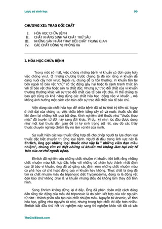 Lược sử sinh học                                                         90




CHƯƠNG XII: TRAO ÐỔI CHẤT

  I.   HÓA HỌC CHỮA BỆNH
 II.   CHẤT KHÁNG SINH VÀ CHẤT TRỪ SÂU
III.   NHỮNG SẢN PHẨM THAY ĐỔI CHẤT TRUNG GIAN
IV.    CÁC CHẤT ĐỒNG VỊ PHÓNG XẠ



I. HÓA HỌC CHỮA BỆNH


       Trong một số mặt, việc chống những bệnh vi khuẩn có đơn giản hơn
việc chống virut. Ở những chương trước chúng ta đã nói rằng vi khuẩn dễ
dàng nuôi cấy hơn virut. Ngoài ra, chúng dễ bị tổn thương. Vi khuẩn tồn tại
bên ngoài tế bào vật "chủ" có tác động gây hại hoặc là cạnh tranh thức ăn
với tế bào vật chủ hoặc sản ra chất độc. Nhưng sự trao đổi chất của vi khuẩn
thường thường khác với sự trao đổi chất của tế bào vật chủ. Vì thế chúng ta
bao giờ cũng có khả năng dùng các chất hóa học động vào vi khuẩn , mà
không ảnh hưởng một cách căn bản dến sự trao đổi chất của tế bào chủ.

     Việc dùng các chất hóa học để chữa bệnh đã có từ thời kỳ tiền sử. Ngay
ở thời đại của chúng ta, việc chữa bệnh bằng cây cỏ và nước thuốc sắc đôi
khi đem lại những kết quả tốt đẹp. Kinh nghiệm chế thuốc như "thuốc thảo
mộc" đã truyền từ đời này sang đời khác. Ví dụ: ký ninh lúc đầu được dùng
như một loại thuốc dân gian để trị ký sinh trùng sốt rét, sau đó các thầy
thuốc chuyên nghiệp chiếm lấy nó làm vũ khí của mình.

     Sự xuất hiện các loại thuốc tổng hợp đã cho phép người ta lựa chọn loại
thuốc đặc biệt chuyên trị từng loại bệnh. Người đi đầu trong lĩnh vực này là
Ehrlich, ông gọi những loại thuốc như vậy là " những viên đạn mầu
nhiệm", chúng tìm và diệt những vi khuẩn mà không làm hại các tế
bào của cơ thể người bệnh.

      Ehrlich đã nghiên cứu những chất nhuộm vi khuẩn. Khi biết rằng những
chất nhuộm màu kết hợp đặc hiệu với những bộ phận hợp thành nhất định
của tế bào vi khuẩn, ông đã cố gắng xác định xem những chất nhuộm màu
có phá hủy cơ chế hoạt động của vi khuẩn hay không. Thực chất là ông đã
tìm ra chất nhuộm màu đỏ tripanoxic diệt Trypanosoma, đúng ra là động vật
đơn bào chứ không phải là vi khuẩn nhưng điều đó không làm thay đổi tình
hình.

      Song Ehrlich không dừng lại ở đây. Ông đã phán đoán một cách đúng
đắn rằng tác động của màu đỏ tripanoxic là do cách kết hợp của các nguyên
tử nitơ - thành phần cấu tạo của chất nhuộm màu. Nguyên tử Arsenic, về tính
hóa học, giống như nguyên tử nitơ, nhưng trong hợp chất thì độc hơn nhiều.
Ehrlich bắt đầu thử hết thí nghiệm này sang thí nghiệm khác với tất cả các


TheGioiEbook.com
 