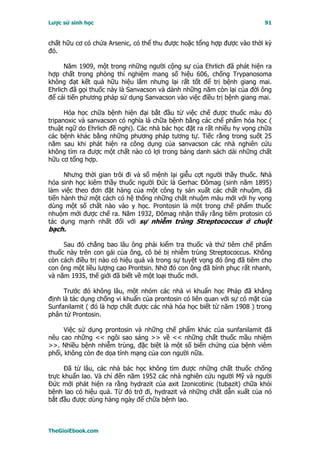 Lược sử sinh học                                                         91


chất hữu cơ có chứa Arsenic, có thể thu được hoặc tổng hợp được vào thời kỳ
đó.

      Năm 1909, một trong những người cộng sự của Ehrlich đã phát hiện ra
hợp chất trong phòng thí nghiệm mang số hiệu 606, chống Trypanosoma
không đạt kết quả hữu hiệu lắm nhưng lại rất tốt để trị bệnh giang mai.
Ehrlich đã gọi thuốc này là Sanvacson và dành những năm còn lại của đời ông
để cải tiến phương pháp sử dụng Sanvacson vào việc điều trị bệnh giang mai.

      Hóa học chữa bệnh hiện đại bắt đầu từ việc chế được thuốc màu đỏ
tripanoxic và sanvacson có nghĩa là chữa bệnh bằng các chế phẩm hóa học (
thuật ngữ do Ehrlich đề nghị). Các nhà bác học đặt ra rất nhiều hy vọng chữa
các bệnh khác bằng những phương pháp tương tự. Tiếc rằng trong suốt 25
năm sau khi phát hiện ra công dụng của sanvacson các nhà nghiên cứu
không tìm ra được một chất nào có lợi trong bảng danh sách dài những chất
hữu cơ tổng hợp.

      Nhưng thời gian trôi đi và số mệnh lại giễu cợt người thầy thuốc. Nhà
hóa sinh học kiêm thầy thuốc người Ðức là Gerhac Ðômag (sinh năm 1895)
làm việc theo đơn đặt hàng của một công ty sản xuất các chất nhuộm, đã
tiến hành thử một cách có hệ thống những chất nhuộm màu mới với hy vọng
dùng một số chất nào vào y học. Prontosin là một trong chế phẩm thuốc
nhuộm mới được chế ra. Năm 1932, Ðômag nhận thấy rằng tiêm protosin có
tác dụng mạnh nhất đối với sự nhiễm trùng Streptococcus ở chuột
bạch.

     Sau đó chẳng bao lâu ông phải kiểm tra thuốc và thử tiêm chế phẩm
thuốc này trên con gái của ông, cô bé bị nhiễm trùng Streptococcus. Không
còn cách điều trị nào có hiệu quả và trong sự tuyệt vọng đó ông đã tiêm cho
con ông một liều lượng cao Prontsin. Nhờ đó con ông đã bình phục rất nhanh,
và năm 1935, thế giới đã biết về một loại thuốc mới.

     Trước đó không lâu, một nhóm các nhà vi khuẩn học Pháp đã khẳng
định là tác dụng chống vi khuẩn của prontosin có liên quan với sự có mặt của
Sunfanilamit ( đó là hợp chất được các nhà hóa học biết từ năm 1908 ) trong
phân tử Prontosin.

      Việc sử dụng prontosin và những chế phẩm khác của sunfanilamit đã
nêu cao những << ngôi sao sáng >> về << những chất thuốc mầu nhiệm
>>. Nhiều bệnh nhiễm trùng, đặc biệt là một số biến chứng của bệnh viêm
phổi, không còn đe dọa tính mạng của con người nữa.

     Ðã từ lâu, các nhà bác học không tìm được những chất thuốc chống
trực khuẩn lao. Và chỉ đến năm 1952 các nhà nghiên cứu người Mỹ và người
Ðức mới phát hiện ra rằng hydrazit của axit Izonicotinic (tubazit) chữa khỏi
bệnh lao có hiệu quả. Từ đó trở đi, hydrazit và những chất dẫn xuất của nó
bắt đầu được dùng hàng ngày để chữa bệnh lao.



TheGioiEbook.com
 