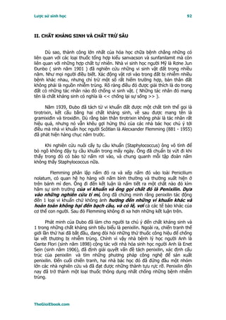 Lược sử sinh học                                                            92




II. CHẤT KHÁNG SINH VÀ CHẤT TRỪ SÂU


      Dù sao, thành công lớn nhất của hóa học chữa bệnh chẳng những có
liên quan với các loại thuốc tổng hợp kiểu sanvacson và sunfanilamit mà còn
liên quan với những hợp chất tự nhiên. Nhà vi sinh học người Mỹ là Rơne Jun
Ðunbo ( sinh năm 1901 ) đã nghiên cứu những vi sinh vật đất trong nhiều
năm. Như mọi người điều biết. Xác động vật rơi vào trong đất bị nhiễm nhiều
bệnh khác nhau, nhưng chỉ trừ một số rất hiếm trường hợp, bản thân đất
không phải là nguồn nhiễm trùng. Rõ ràng điều đó được giải thích là do trong
đất có những tác nhân nào đó chống vi sinh vật. ( Những tác nhân đó mang
tên là chất kháng sinh có nghĩa là << chống lại sự sống >> ).

       Năm 1939, Ðubo đã tách từ vi khuẩn đất được một chất tinh thể gọi là
tirotrixin, kết cấu bằng hai chất kháng sinh, về sau được mang tên là
gramixiđin và tiroxiđin. Dù rằng bản thân tirotrixin không phải là tác nhân rất
hiệu quả, nhưng nó vẫn khêu gợi hứng thú của các nhà bác học chú ý tới
điều mà nhà vi khuẩn học người Scôtlan là Alecxander Flemming (881 - 1955)
đã phát hiện hàng chục năm trước.

     Khi nghiên cứu nuôi cấy tụ cầu khuẩn (Staphylococcus) ông vô tình để
bỏ ngõ không đậy tụ cầu khuẩn trong mấy ngày. Ông đã chuẩn bị vứt đi khi
thấy trong đó có bào tử nấm rơi vào, và chung quanh mỗi tập đoàn nấm
không thấy Staphylococcus nữa.

        Flemming phân lập nấm đó ra và xếp nấm đó vào loài Penicilium
nolatum, có quan hệ họ hàng với nấm bình thường và thường xuất hiện ở
trên bánh mì đen. Ông đi đến kết luận là nấm tiết ra một chất nào đó kìm
hãm sự sinh trưởng của vi khuẩn và ông gọi chất đó là Penixilin. Dựa
vào những nghiên cứu tỉ mỉ, ông đã chứng minh rằng penixilin tác động
đến 1 loại vi khuẩn chứ không ảnh hưởng đến những vi khuẩn khác và
hoàn toàn không hại đến bạch cầu, và có lẽ, vơí cả các tế bào khác của
cơ thể con người. Sau đó Flemming không đi xa hơn những kết luận trên.

      Phát minh của Dubo đã làm cho người ta chú ý đến chất kháng sinh và
1 trong những chất kháng sinh tiêu biểu là penixilin. Ngoài ra, chiến tranh thế
giới lần thứ hai đã bắt đầu, đang đòi hỏi những thứ thuốc công hiệu để chống
lại vết thương bị nhiễm trùng. Chính vì vậy nhà bệnh lý học người Anh là
Oante Flori (sinh năm 1898) cộng tác với nhà hóa sinh học người Anh là Enet
Sein (sinh năm 1906), đã định giải quyết vấn đề tách penixilin, xác định cấu
trúc của penixilin và tìm những phương pháp công nghệ để sản xuất
penixilin. Ðến cuối chiến tranh, hai nhà bác học đó đã đứng đầu một nhóm
lớn các nhà nghiên cứu và đã đạt được những thành tựu rực rỡ. Penixilin đến
nay đã trở thành một loại thuốc thông dụng nhất chống những bệnh nhiễm
trùng.




TheGioiEbook.com
 