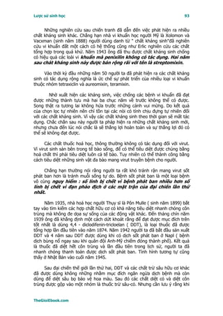 Lược sử sinh học                                                          93


     Những nghiên cứu sau chiến tranh đã dẫn đến việc phát hiện ra nhiều
chất kháng sinh khác. Chẳng hạn nhà vi khuẩn học người Mỹ là Xolomon và
Vacxman (sinh năm 1888) người dùng danh từ " chất kháng sinh"đã nghiên
cứu vi khuẩn đất một cách có hệ thống cũng như Erlic nghiên cứu các chất
tổng hợp trong quá khứ. Năm 1943 ông đã thu được chất kháng sinh chống
có hiệu quả các loài vi khuẩn mà penixilin không có tác dụng. Hai năm
sau chát kháng sinh này được bán rộng rãi với tên là streptomixin.

     Vào thời kỳ đầu những năm 50 người ta đã phát hiện ra các chất kháng
sinh có tác dụng rộng nghĩa là ức chế sự phát triển của nhiều loại vi khuẩn
thuộc nhóm tetraxiclin và aureomixin, teramixin.

        Nhờ xuất hiện các kháng sinh, việc chống các bệnh vi khuẩn đã đạt
được những thành tựu mà hai ba chục năm về trước không thể có được.
Song thật ra tương lai không hứa trước những cảnh vui mừng. Do kết quả
của chọn lọc tự nhiên nên chỉ tồn tại các nòi có tính chịu đựng tự nhiên đối
với các chất kháng sinh. Vì vậy các chất kháng sinh theo thời gian sẽ mất tác
dụng. Chắc chắn sau này người ta pháp hiện ra những chất kháng sinh mới,
nhưng chưa đến lúc nói chắc là sẽ thắng lợi hoàn toàn và sự thắng lợi đó có
thể sẽ không đạt được.

      Các chất thuốc hoá học, thông thường không có tác dụng đối với virut.
Vì virut sinh sản bên trong tế bào sống, để có thể tiêu diệt được chúng bằng
hoá chất thì phải tiêu diệt luôn cả tế bào. Tuy nhiên có thể thành công bằng
cách tiêu diệt những sinh vật đa bào mang virut truyền bệnh cho người.

     Chẳng hạn thường nói rằng người ta rất khó tránh rận mang virut sốt
phát ban hơn là tránh muỗi sống tự do. Bệnh sốt phát ban là một loại bệnh
vô cùng nguy hiểm : số lính bị chết vì bệnh phát ban nhiều hơn số
lính bị chết vì đạn pháo địch ở các mặt trận của đại chiến lần thứ
nhất.

     Năm 1935, nhà hoá học người Thụy sĩ là Pôn Mulle ( sinh năm 1899) bắt
tay vào tìm kiếm các hợp chất hữu cơ có khả năng tiêu diệt nhanh chóng côn
trùng mà không đe dọa sự sống của các động vật khác. Ðến tháng chín năm
1939 ông đã khẳng định một cách dứt khoát rằng để đạt được mục đích trên
tốt nhất là dùng 4,4 - diclodifenin-tricloelan ( DDT), là loại thuốc đã được
tổng hợp lần đầu tiên vào năm 1874. Năm 1942 người ta đã bắt đầu sản xuất
DDT và 4 năm sau DDT được dùng khi có dịch sốt phát ban ở Napl ( bệnh
dịch bùng nổ ngay sau khi quân đội Anh-Mỹ chiếm đóng thành phố). Kết quả
là thuốc đã diệt hết côn trùng và lần đầu tiên trong lịch sử, người ta đã
nhanh chóng thanh toán được dịch sốt phát ban. Tình hình tương tự cũng
thấy ở Nhật Bản vào cuối năm 1945.

     Sau đại chiến thế giới lần thứ hai, DDT và các chất trừ sâu hữu cơ khác
đã được dùng không những nhằm mục đích ngăn ngừa dịch bệnh mà còn
dùng để diệt sâu bọ bảo vệ hoa màu. Sau đó các chất diệt cỏ và diệt côn
trùng được gộp vào một nhóm là thuốc trừ sâu-cỏ. Nhưng cần lưu ý rằng khi


TheGioiEbook.com
 