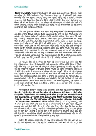 Lược sử sinh học                                                             97


1935, ông đã thu được chất đồng vị rất hiếm gặp của Hydro (đơteri), chất
này nặng gấp 2 lần hydro thường. Xenhaime tổng hợp các phân tử lipit, trong
đó ông thay một hydro thường bằng một hydro nặng hay là đơteri, sau đó
ông đem lipit được tổng hợp cho động vật thí nghiệm ăn. Như vậy trong mô
động vật đã có hydro nặng, mà động vật phản ứng lại y hệt như đối với
hydro thường. Những phân tích lipit của động vật có chứa dơteri đã đạt được
những kết quả đáng ngạc nhiên.

      Vào thời gian đó các nhà bác học tưởng rằng dự trữ lipit trong cơ thể về
căn bản không đổi và lipit chỉ được huy động khi sinh vật đói. Nhưng sau khi
nghiên cứu thành phần mô mỡ của chuột có chứa đơteri, Xenhaime đã phát
hiện ra rằng trong bốn ngay đêm mô mỡ đã giữ lại một nửa dơteri có trong
thức ăn. Nói cách khác, lipit tiêu thụ được tích trữ lại trước khi được sử dụng,
nghĩa là có xãy ra một chu trình vật chất nhanh chóng và liên tục tham gia
vào thành phần của cơ thể. Xenhaime nhận thấy những kết quả tương tự
trong các thí nghiệm với những axit amin đánh dấu bằng những nitơ đồng vị
(nitơ nặng) ông cho chuột ăn hổn hợp axit amin, trong đó chỉ có một số axit
amin được đánh dấu, sau đó ông thấy tất cả các axit amin được đánh dấu.
Trên cơ sở những nghiên cứu này của Xenhaime, đã đề ra những quan niệm
mới về trạng thái động của tất cả các bộ phận cấu tạo nên cơ thể.

      Về nguyên tắc, có thể theo dõi toàn bộ trình tự của quá trình trao đổi
khi kế tiếp nhau dùng các hợp chất khác nhau gắn những chất đồng vị. Thực
hiện điều này đơn giản hơn cả bằng các đồng vị phóng xạ mà các nguyên tử
của nó khác với nguyên tử thường chẳng những về trọng lượng mà còn khác
về khả năng phân rã kèm theo sự phóng các hạt chuyển động với năng lượng
cao. Người ta phát hiện ra các hạt đó một cách dễ dàng, do đó có thể giới
hạn ở một lượng nhỏ nhất chất đồng vị phóng xạ dùng vào thí nghiệm. Các lò
phản ứng hạt nhân được xây dựng sau đại chiến thế giới thứ hai kết thúc đã
cho phép người ta sản xuất rộng rãi nhiều chất đồng vị phóng xạ. Ngoài ra
người ta đã phát hiện được chất đồng vị phóng xạ của carbon 14C hết sức có
lợi cho việc nghiên cứu.

     Những chất đồng vị phóng xạ đã giúp nhà sinh học người Mỹ là Menvin
Kenvin ( sinh năm 1911) làm sáng tỏ những chi tiết tinh vi nhất của
các phản ứngnối tiếp nhau trong quá trình quang hợp mà do kết quả
của quang hợp, cây xanh biến quang năng thành hóa năng cung cấp
thức ăn và oxy cho thế giới động vật. Trong vòng vài giây, Kelvin đã
cho tế bào thực vật có kích thước hiển vi hấp thụ CO2 ở ngoài sáng, sau
đó đem giết chết những tế bào đó. Có lẽ chính trong thời gian ngắn này, sự
quang hợp mới thực hiện được ở những giai đoạn đầu. Sau đó ông nghiền
nát tế bào và tách chúng ra thành những hợp phần khi dùng phương pháp
sắc ký trên giấy (chúng ta sẽ nói đến tỷ mỉ điều này ở chương sau). Bây giờ
chỉ làm chính xác những yếu tố nào thuộc các hợp phần đã xuất hiện do kết
quả của giai đoạn đầu tiên của quá trình quang hợp.

     Kelvin đã giải đáp được câu hỏi này bởi vì phân tử CO2 tiếp xúc với các
tế bào thực vật có chứa đồng vị của carbon (14C). Bất kỳ chất nào được tạo


TheGioiEbook.com
 