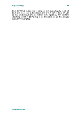 Lược sử sinh học                                                     98


thành từ CO2 có carbon đồng vị trong quá trình quang hợp, tự nó sẽ trở
thành chất phóng xạvà có thể xác định chất ấy một cách dễ dàng. Kết luận
đó dùng làm điểm xuất phát cho một loạt những nghiên cứu được tiến hành
vào những năm 50 và đã cho phép ta xây dựng sơ đồ các giai đoạn chủ yếu
của quá trình quang hợp.




TheGioiEbook.com
 