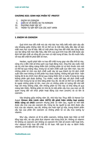 Lược sử sinh học                                                          99




CHƯƠNG XIII: SINH HỌC PHÂN TỬ -PROTIT

  I.   ENZIM VÀ COENZIM
 II.   ĐIỆN DI VÀ NHIỂU XẠ TIA RƠNGEN
III.   PHƯƠNG PHÁP SẮC KÝ
IV.    TRÌNH TỰ SẮP XẾP CỦA CÁC AXIT AMIN



I. ENZIM VÀ COENZIM


      Quá trình trao đổi chất mà các nhà bác học hiểu biết một cách sâu sắc
vào khoảng giữa những năm 50 có thể coi là một tiêu biểu độc đáo về bản
chất men học của tế bào. Bất cứ một phản ứng trao đổi chất nào cũng được
xúc tác bằng một men đặc hiệu; đặc tính của quá trình trao đổi chất được xác
định bởi bản chất và nồng độ của men có mặt trong tế bào. Do đó muốn hiểu
về trao đổi chất thì phải biết về men.

      Harden, người phát hiện ra trao đổi chất trung gian vào đầu thế kỷ này,
cũng chú ý đến một số khía cạnh của hoạt động men. Ông thả vào nước một
cái túi nhỏ làm bằng màng thẩm tích (những phân tử có kích thước nhỏ mới
có thể lọt qua màng nầy), trong túi có dịch chiết xuất của nấm men. Sau khi
những phân tử nhỏ của dịch chiết xuất này lọt qua thành túi thì dịch chiết
xuất nấm men không có thể phân hủy được đường. Không thể giải thích hiện
tượng đó là do chính men đã lọt qua màng thẩm tích vì nước ở trong túi cũng
không phân giải được đường. Tuy nhiên, nước kết hợp với dịch chiết xuất
nấm men trong túi lại có khả năng phân hủy đó. Do đó có thể rút ra kết luận
là ngoài những phân tử lớn, men còn có những phân tử tương đối nhỏ kết
hợp với nhau không chặt, nên những phân tử nhỏ này có khả năng đi qua
màng bán thấm. Những phân tử nhỏ ấy là một phần cấu trúc của men và rất
quan trọng đối với chức phận hoạt động của men (enzim) và có tên là
coenzim.

      Vào khoảng giữa những năm 20, nhà hóa học Thụy điển là Hanxơ Car
Augut Ximon Aile (sinh năm 1873) đã phát hiện nhiều loại enzim
khác cũng có chứa coenzim nhưng phải 10 năm sau, người ta mới biết
được cấu trúc của các coenzim đó. Cũng lúc ấy người ta xác định được cấu
trúc của các vitamin, sau đó, không còn hoài nghi gì nữa, trong thành phần
cấu tạo của phần lớn coenzim có những phân tử có cấu trúc tương tự
vitamin.

      Như vậy, vitamin có lẽ là phần coenzim, không được bản thân cơ thể
tổng hợp nên, do vậy phải đưa vitamin vào trong thức ăn. Không có vitamin
thì không có coenzim còn không có coenzim thì một số enzim mất hoạt tính,
như vậyquá trình trao đổi chất bị rối loạn. Kết quả là xảy ra bệnh thiếu
vitamin, có khi dẫn đến tử vong.


TheGioiEbook.com
 