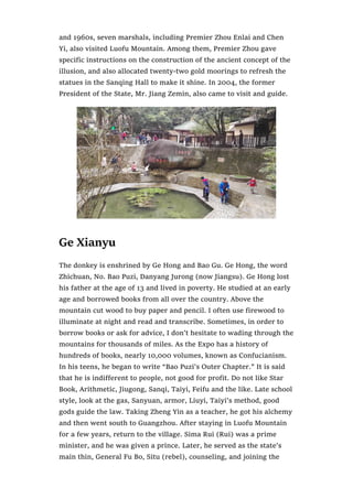 and 1960s, seven marshals, including Premier Zhou Enlai and Chen
Yi, also visited Luofu Mountain. Among them, Premier Zhou gave
specific instructions on the construction of the ancient concept of the
illusion, and also allocated twenty-two gold moorings to refresh the
statues in the Sanqing Hall to make it shine. In 2004, the former
President of the State, Mr. Jiang Zemin, also came to visit and guide.
Ge Xianyu
The donkey is enshrined by Ge Hong and Bao Gu. Ge Hong, the word
Zhichuan, No. Bao Puzi, Danyang Jurong (now Jiangsu). Ge Hong lost
his father at the age of 13 and lived in poverty. He studied at an early
age and borrowed books from all over the country. Above the
mountain cut wood to buy paper and pencil. I often use firewood to
illuminate at night and read and transcribe. Sometimes, in order to
borrow books or ask for advice, I don’t hesitate to wading through the
mountains for thousands of miles. As the Expo has a history of
hundreds of books, nearly 10,000 volumes, known as Confucianism.
In his teens, he began to write “Bao Puzi’s Outer Chapter.” It is said
that he is indifferent to people, not good for profit. Do not like Star
Book, Arithmetic, Jiugong, Sanqi, Taiyi, Feifu and the like. Late school
style, look at the gas, Sanyuan, armor, Liuyi, Taiyi’s method, good
gods guide the law. Taking Zheng Yin as a teacher, he got his alchemy
and then went south to Guangzhou. After staying in Luofu Mountain
for a few years, return to the village. Sima Rui (Rui) was a prime
minister, and he was given a prince. Later, he served as the state’s
main thin, General Fu Bo, Situ (rebel), counseling, and joining the
 