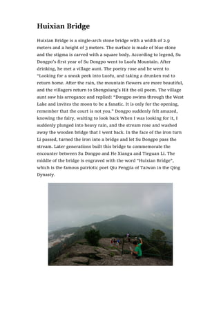 Huixian Bridge
Huixian Bridge is a single-arch stone bridge with a width of 2.9
meters and a height of 3 meters. The surface is made of blue stone
and the stigma is carved with a square body. According to legend, Su
Dongpo’s first year of Su Dongpo went to Luofu Mountain. After
drinking, he met a village aunt. The poetry rose and he went to
“Looking for a sneak peek into Luofu, and taking a drunken rod to
return home. After the rain, the mountain flowers are more beautiful,
and the villagers return to Shengxiang’s Hit the oil poem. The village
aunt saw his arrogance and replied: “Dongpo swims through the West
Lake and invites the moon to be a fanatic. It is only for the opening,
remember that the court is not you.” Dongpo suddenly felt amazed,
knowing the fairy, waiting to look back When I was looking for it, I
suddenly plunged into heavy rain, and the stream rose and washed
away the wooden bridge that I went back. In the face of the iron turn
Li passed, turned the iron into a bridge and let Su Dongpo pass the
stream. Later generations built this bridge to commemorate the
encounter between Su Dongpo and He Xiangu and Tieguan Li. The
middle of the bridge is engraved with the word “Huixian Bridge”,
which is the famous patriotic poet Qiu Fengjia of Taiwan in the Qing
Dynasty.
 