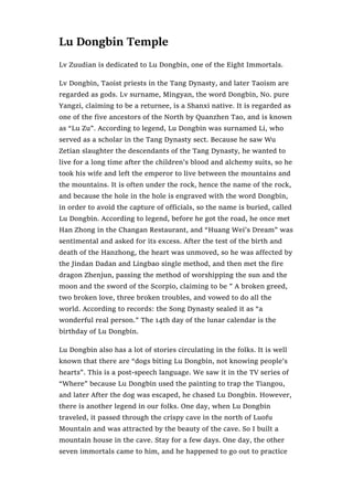 Lu Dongbin Temple
Lv Zuudian is dedicated to Lu Dongbin, one of the Eight Immortals.
Lv Dongbin, Taoist priests in the Tang Dynasty, and later Taoism are
regarded as gods. Lv surname, Mingyan, the word Dongbin, No. pure
Yangzi, claiming to be a returnee, is a Shanxi native. It is regarded as
one of the five ancestors of the North by Quanzhen Tao, and is known
as “Lu Zu”. According to legend, Lu Dongbin was surnamed Li, who
served as a scholar in the Tang Dynasty sect. Because he saw Wu
Zetian slaughter the descendants of the Tang Dynasty, he wanted to
live for a long time after the children’s blood and alchemy suits, so he
took his wife and left the emperor to live between the mountains and
the mountains. It is often under the rock, hence the name of the rock,
and because the hole in the hole is engraved with the word Dongbin,
in order to avoid the capture of officials, so the name is buried, called
Lu Dongbin. According to legend, before he got the road, he once met
Han Zhong in the Changan Restaurant, and “Huang Wei’s Dream” was
sentimental and asked for its excess. After the test of the birth and
death of the Hanzhong, the heart was unmoved, so he was affected by
the Jindan Dadan and Lingbao single method, and then met the fire
dragon Zhenjun, passing the method of worshipping the sun and the
moon and the sword of the Scorpio, claiming to be ” A broken greed,
two broken love, three broken troubles, and vowed to do all the
world. According to records: the Song Dynasty sealed it as “a
wonderful real person.” The 14th day of the lunar calendar is the
birthday of Lu Dongbin.
Lu Dongbin also has a lot of stories circulating in the folks. It is well
known that there are “dogs biting Lu Dongbin, not knowing people’s
hearts”. This is a post-speech language. We saw it in the TV series of
“Where” because Lu Dongbin used the painting to trap the Tiangou,
and later After the dog was escaped, he chased Lu Dongbin. However,
there is another legend in our folks. One day, when Lu Dongbin
traveled, it passed through the crispy cave in the north of Luofu
Mountain and was attracted by the beauty of the cave. So I built a
mountain house in the cave. Stay for a few days. One day, the other
seven immortals came to him, and he happened to go out to practice
 