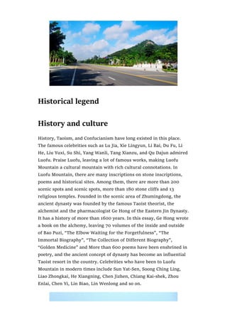 Historical legend
History and culture
History, Taoism, and Confucianism have long existed in this place.
The famous celebrities such as Lu Jia, Xie Lingyun, Li Bai, Du Fu, Li
He, Liu Yuxi, Su Shi, Yang Wanli, Tang Xianzu, and Qu Dajun admired
Luofu. Praise Luofu, leaving a lot of famous works, making Luofu
Mountain a cultural mountain with rich cultural connotations. In
Luofu Mountain, there are many inscriptions on stone inscriptions,
poems and historical sites. Among them, there are more than 200
scenic spots and scenic spots, more than 180 stone cliffs and 13
religious temples. Founded in the scenic area of Zhumingdong, the
ancient dynasty was founded by the famous Taoist theorist, the
alchemist and the pharmacologist Ge Hong of the Eastern Jin Dynasty.
It has a history of more than 1600 years. In this essay, Ge Hong wrote
a book on the alchemy, leaving 70 volumes of the inside and outside
of Bao Puzi, “The Elbow Waiting for the Forgetfulness”, “The
Immortal Biography”, “The Collection of Different Biography”,
“Golden Medicine” and More than 600 poems have been enshrined in
poetry, and the ancient concept of dynasty has become an influential
Taoist resort in the country. Celebrities who have been to Luofu
Mountain in modern times include Sun Yat-Sen, Soong Ching Ling,
Liao Zhongkai, He Xiangning, Chen Jizhen, Chiang Kai-shek, Zhou
Enlai, Chen Yi, Lin Biao, Lin Wenlong and so on.
 