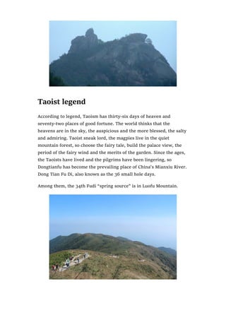 Taoist legend
According to legend, Taoism has thirty-six days of heaven and
seventy-two places of good fortune. The world thinks that the
heavens are in the sky, the auspicious and the more blessed, the salty
and admiring. Taoist sneak lord, the magpies live in the quiet
mountain forest, so choose the fairy tale, build the palace view, the
period of the fairy wind and the merits of the garden. Since the ages,
the Taoists have lived and the pilgrims have been lingering, so
Dongtianfu has become the prevailing place of China’s Mianxiu River.
Dong Tian Fu Di, also known as the 36 small hole days.
Among them, the 34th Fudi “spring source” is in Luofu Mountain.
 