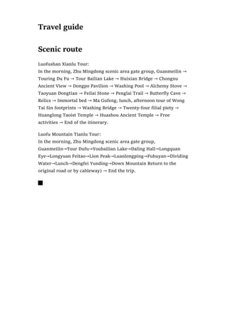 Travel guide
Scenic route
Luofushan Xianlu Tour:
In the morning, Zhu Mingdong scenic area gate group, Guanmeilin →
Touring Du Fu → Tour Bailian Lake → Huixian Bridge → Chongxu
Ancient View → Dongpo Pavilion → Washing Pool → Alchemy Stove →
Taoyuan Dongtian → Feilai Stone → Penglai Trail → Butterfly Cave →
Relics → Immortal bed → Ma Gufeng, lunch, afternoon tour of Wong
Tai Sin footprints → Washing Bridge → Twenty-four filial piety →
Huanglong Taoist Temple → Huashou Ancient Temple → Free
activities → End of the itinerary.
Luofu Mountain Tianlu Tour:
In the morning, Zhu Mingdong scenic area gate group,
Guanmeilin→Tour Dufu→Youbailian Lake→Daling Hall→Longquan
Eye→Longyuan Feitao→Lion Peak→Luanlongping→Fuhuyan→Dividing
Water→Lunch→Dengfei Yunding→Down Mountain Return to the
original road or by cableway) → End the trip.

 