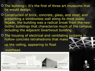  The building— It’s the first of three art museums that
he would design.
 Constructed of brick, concrete, glass, and steel, and
presenting a windowless wall along its most public
façade, the building was a radical break from the neo-
Gothic buildings that characterize much of the campus,
including the adjacent Swartwout building.
 The housing of electrical and ventilating systems in
hollow concrete tetrahedrons that make
up the ceiling, appearing to float
overhead.
 
