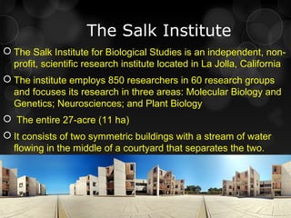 The Salk Institute
 The Salk Institute for Biological Studies is an independent, non-
profit, scientific research institute located in La Jolla, California
 The institute employs 850 researchers in 60 research groups
and focuses its research in three areas: Molecular Biology and
Genetics; Neurosciences; and Plant Biology
 The entire 27-acre (11 ha)
 It consists of two symmetric buildings with a stream of water
flowing in the middle of a courtyard that separates the two.
 