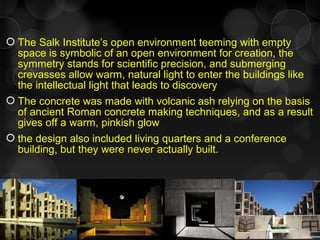  The Salk Institute’s open environment teeming with empty
space is symbolic of an open environment for creation, the
symmetry stands for scientific precision, and submerging
crevasses allow warm, natural light to enter the buildings like
the intellectual light that leads to discovery
 The concrete was made with volcanic ash relying on the basis
of ancient Roman concrete making techniques, and as a result
gives off a warm, pinkish glow
 the design also included living quarters and a conference
building, but they were never actually built.
 
