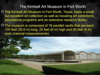 The Kimbell Art Museum in Fort Worth
 The Kimbell Art Museum in Fort Worth, Texas, hosts a small
but excellent art collection as well as traveling art exhibitions,
educational programs and an extensive research library
 The museum is composed of 16 parallel vaults that are each
100 feet (30.6 m) long, 20 feet (6 m) high and 20 feet (6 m)
wide (internal measurements).
 