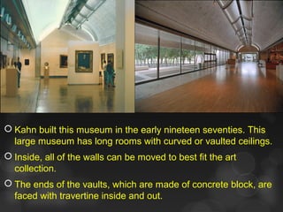  Kahn built this museum in the early nineteen seventies. This
large museum has long rooms with curved or vaulted ceilings.
 Inside, all of the walls can be moved to best fit the art
collection.
 The ends of the vaults, which are made of concrete block, are
faced with travertine inside and out.
 
