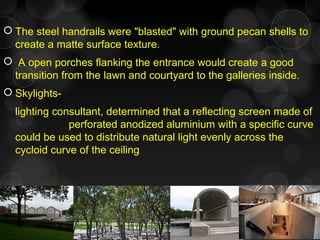  The steel handrails were "blasted" with ground pecan shells to
create a matte surface texture.
 A open porches flanking the entrance would create a good
transition from the lawn and courtyard to the galleries inside.
 Skylights-
lighting consultant, determined that a reflecting screen made of
perforated anodized aluminium with a specific curve
could be used to distribute natural light evenly across the
cycloid curve of the ceiling
 