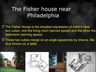 The Fisher house near
Philadelphia
 The Fisher House is the simplest expression of Kahn’s idea:
two cubes, one the living room (served space) and the other the
bedrooms (serving space).
 These two cubes merge on an angle apparently by chance, like
dice thrown on a table.
 
