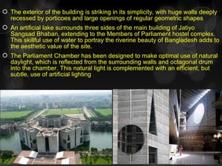  The exterior of the building is striking in its simplicity, with huge walls deeply
recessed by porticoes and large openings of regular geometric shapes
 An artificial lake surrounds three sides of the main building of Jatiyo
Sangsad Bhaban, extending to the Members of Parliament hostel complex.
This skillful use of water to portray the riverine beauty of Bangladesh adds to
the aesthetic value of the site.
 The Parliament Chamber has been designed to make optimal use of natural
daylight, which is reflected from the surrounding walls and octagonal drum
into the chamber. This natural light is complemented with an efficient, but
subtle, use of artificial lighting
 