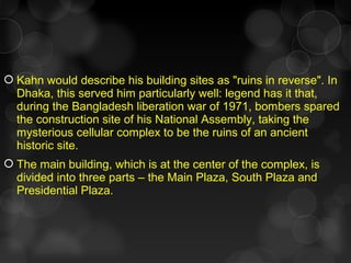  Kahn would describe his building sites as "ruins in reverse". In
Dhaka, this served him particularly well: legend has it that,
during the Bangladesh liberation war of 1971, bombers spared
the construction site of his National Assembly, taking the
mysterious cellular complex to be the ruins of an ancient
historic site.
 The main building, which is at the center of the complex, is
divided into three parts – the Main Plaza, South Plaza and
Presidential Plaza.
 