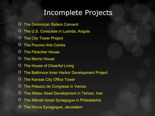 Incomplete Projects
 The Dominican Sisters Convent
 The U.S. Consulate in Luanda, Angola
 The City Tower Project
 The Pocono Arts Centre
 The Fleischer House
 The Morris House
 The House of Cheerful Living
 The Baltimore Inner Harbor Development Project
 The Kansas City Office Tower
 The Palazzo de Congressi in Venice
 The Abbas Abad Development in Tehran, Iran
 The Mikveh Israel Synagogue in Philadelphia
 The Hurva Synagogue, Jerusalem
 
