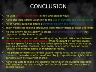 CONCLUSION
 He used brick and concrete in new and special ways
 Kahn also paid careful attention to the use of sunlight and airy buildings
 All of Kahn's buildings share a common solidity and heaviness
 Their weightless-looking structures were mostly made of glass and metal
 He was known for his ability to create monumental architecture that
responded to the human scale
 He was also concerned with creating strong formal distinctions between
served spaces and servant spaces. What he meant by servant spaces
was not spaces for servants, but rather spaces that serve other spaces,
such as stairwells, corridors, restrooms, or any other back-of-house
function like storage space or mechanical rooms.
 His palette of materials tended toward heavily textured brick and bare
concrete, the textures often reinforced by juxtaposition to highly refined
surfaces such as travertine marble.
 Kahn was able to make the concrete material of the building look both
solid and airy. He used sunlight and bodies of water to create a truly
special building.
 