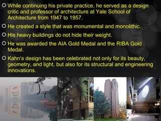 While continuing his private practice, he served as a design
critic and professor of architecture at Yale School of
Architecture from 1947 to 1957.
 He created a style that was monumental and monolithic.
 His heavy buildings do not hide their weight.
 He was awarded the AIA Gold Medal and the RIBA Gold
Medal.
 Kahn’s design has been celebrated not only for its beauty,
geometry, and light, but also for its structural and engineering
innovations.
 