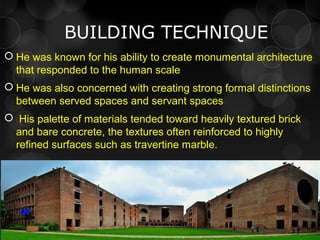 BUILDING TECHNIQUE
 He was known for his ability to create monumental architecture
that responded to the human scale
 He was also concerned with creating strong formal distinctions
between served spaces and servant spaces
 His palette of materials tended toward heavily textured brick
and bare concrete, the textures often reinforced to highly
refined surfaces such as travertine marble.
 