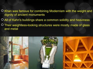  Khan was famous for combining Modernism with the weight and
dignity of ancient monuments
 All of Kahn's buildings share a common solidity and heaviness
 Their weightless-looking structures were mostly made of glass
and metal
 