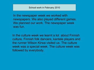 In the culture week we learnt a lot  about Finnish culture. Finnish folk dancers, kantele players and the runner Wilson Kirwa visited us. The culture week was a special week. The culture week was followed by everybody. In the newspaper week we worked with newspapers. We also played different games. We planned our work. The newspaper week was fun. School work in February 2010 