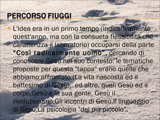 L'idea era in un primo tempo (indicativamente quest'anno, ma con la consueta flessibilità che caratterizza il laboratorio) occuparsi della parte  “Così radicalmente uomo” , cercando di conoscere Gesù nel suo contesto: le tematiche proposte per questa "tappa" erano quelle che abbiamo affrontato (La vita nascosta ed il battesimo di Gesù),  ed altre, quali Gesù ed il corpo,Gesù e la sua gente, Gesù il rivoluzionario,Gli incontri di Gesù,Il linguaggio di Gesù,La psicologia "del più piccolo”. 