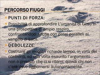 PUNTI DI FORZA: Possibilità di approfondire L’umanità di Gesù in una prospettiva di ampio respiro, confrontandoci anche con passi paralleli al vangelo di Luca. DEBOLEZZE : Costruire gli incontri richiede tempo, in virtù dei confronti, ed una volta esaurito l’argomento non è previsto che ci si ritorni, quindi chi non c’era deve aggiornarsi autonomamente. 