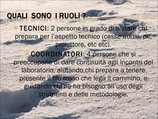 TECNICI : 2 persone in grado di aiutare chi prepara per l’aspetto tecnico (casse audio, pc, proiettore, etc etc). COORDINATORI : 4 persone che si preoccupano di dare continuità agli incontri del laboratorio, aiutando chi prepara a tenere presente il filo rosso che lega il cammino, e guidando chi ne ha bisogno all’uso degli strumenti e delle metodologie. 