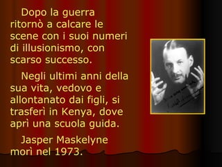 Dopo la guerra ritornò a calcare le scene con i suoi numeri di illusionismo, con scarso successo. Negli ultimi anni della sua vita, vedovo e allontanato dai figli, si trasferì in Kenya, dove aprì una scuola guida. Jasper Maskelyne morì nel 1973. 
