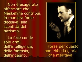 Non è esagerato affermare che Maskelyne contribuì, in maniera forse decisiva, alla sconfitta del nazismo.  Forse per questo non ebbe la gloria che meritava. Lo fece con le sole armi dell’intelligenza, della fantasia, dell’ingegno. 