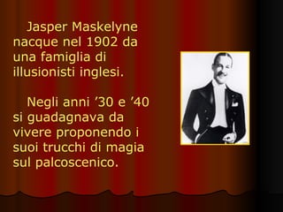 Jasper Maskelyne nacque nel 1902 da una famiglia di illusionisti inglesi. Negli anni ’30 e ’40 si guadagnava da vivere proponendo i suoi trucchi di magia sul palcoscenico. 