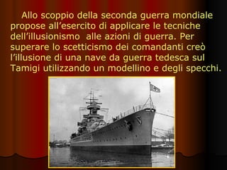 Allo scoppio della seconda guerra mondiale propose all’esercito di applicare le tecniche dell’illusionismo  alle azioni di guerra. Per superare lo scetticismo dei comandanti creò l’illusione di una nave da guerra tedesca sul Tamigi utilizzando un modellino e degli specchi. 