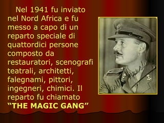Nel 1941 fu inviato nel Nord Africa e fu messo a capo di un reparto speciale di quattordici persone composto da restauratori, scenografi teatrali, architetti, falegnami, pittori, ingegneri, chimici. Il reparto fu chiamato  “THE MAGIC GANG” 