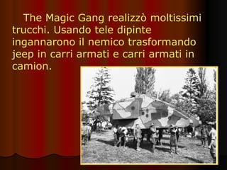 The Magic Gang realizzò moltissimi trucchi. Usando tele dipinte ingannarono il nemico trasformando jeep in carri armati e carri armati in camion. 