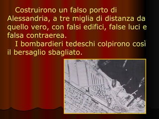 Costruirono un falso porto di Alessandria, a tre miglia di distanza da quello vero, con falsi edifici, false luci e falsa contraerea.  I bombardieri tedeschi colpirono così il bersaglio sbagliato. 