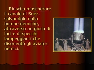 Riuscì a mascherare il canale di Suez, salvandolo dalla bombe nemiche, attraverso un gioco di luci e di specchi lampeggianti che disorientò gli aviatori nemici. 