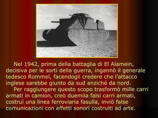 Nel 1942, prima della battaglia di El Alamein, decisiva per le sorti della guerra, ingannò il generale tedesco Rommel, facendogli credere che l’attacco inglese sarebbe giunto da sud anziché da nord.  Per raggiungere questo scopo trasformò mille carri armati in camion, creò duemila falsi carri armati, costruì una linea ferroviaria fasulla, inviò false comunicazioni con effetti sonori costruiti ad arte. 