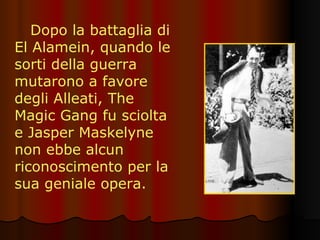Dopo la battaglia di El Alamein, quando le sorti della guerra mutarono a favore degli Alleati, The Magic Gang fu sciolta e Jasper Maskelyne non ebbe alcun riconoscimento per la sua geniale opera. 
