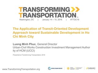 www.TransformingTransportation.org
The Application of Transit-Oriented Development
Approach toward Sustainable Development in Ho
Chi Minh City
Luong Minh Phuc, General Director
Urban-Civil Works Construction Investment Management Author
ity of HCM (UCCI)
Presented at Transforming Transportation 2016
 